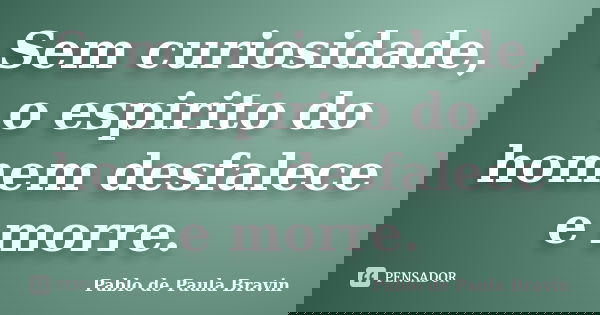 Sem curiosidade, o espirito do homem desfalece e morre.... Frase de Pablo de Paula Bravin.