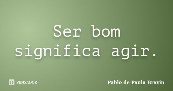 Ser bom significa agir.... Frase de Pablo de Paula Bravin.