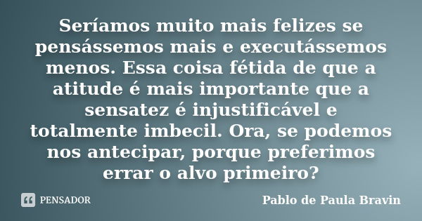 Seríamos muito mais felizes se pensássemos mais e executássemos menos. Essa coisa fétida de que a atitude é mais importante que a sensatez é injustificável e to... Frase de Pablo de Paula Bravin.