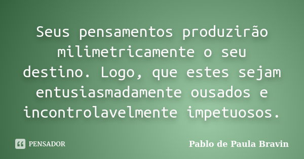 Seus pensamentos produzirão milimetricamente o seu destino. Logo, que estes sejam entusiasmadamente ousados e incontrolavelmente impetuosos.... Frase de Pablo de Paula Bravin.