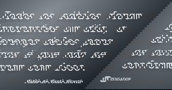 Todos os sábios foram ignorantes um dia, a diferença deles para os outros é que não se conformaram com isso.... Frase de Pablo de Paula Bravin.