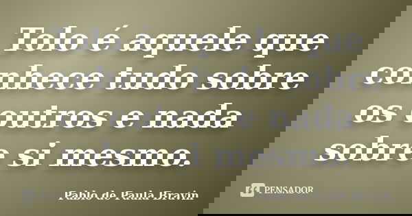 Tolo é aquele que conhece tudo sobre os outros e nada sobre si mesmo.... Frase de Pablo de Paula Bravin.