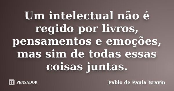Um intelectual não é regido por livros, pensamentos e emoções, mas sim de todas essas coisas juntas.... Frase de Pablo de Paula Bravin.