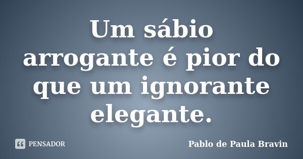 Um sábio arrogante é pior do que um ignorante elegante.... Frase de Pablo de Paula Bravin.