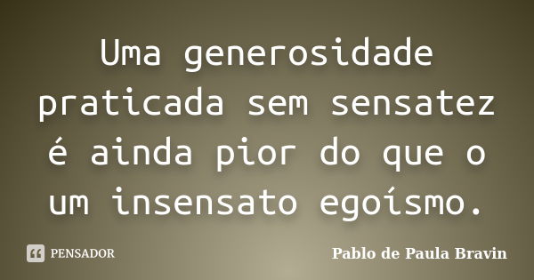 Uma generosidade praticada sem sensatez é ainda pior do que o um insensato egoísmo.... Frase de Pablo de Paula Bravin.