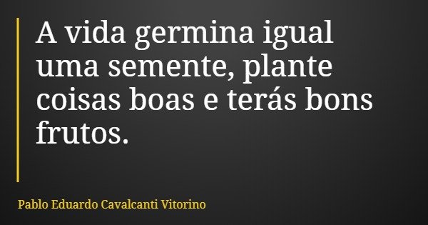 A vida germina igual uma semente, plante coisas boas e terás bons frutos.... Frase de Pablo Eduardo Cavalcanti Vitorino.