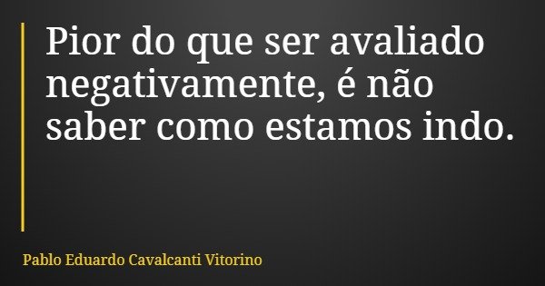 Pior do que ser avaliado negativamente, é não saber como estamos indo.... Frase de Pablo Eduardo Cavalcanti Vitorino.