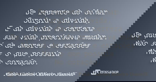 De repente do olhar Surgiu a duvida, E da duvida a certeza De que sua vida precisava mudar. Não só de amores e estações Mas o que possuía No coração.... Frase de Pablo Gabriel Ribeiro Danielli.