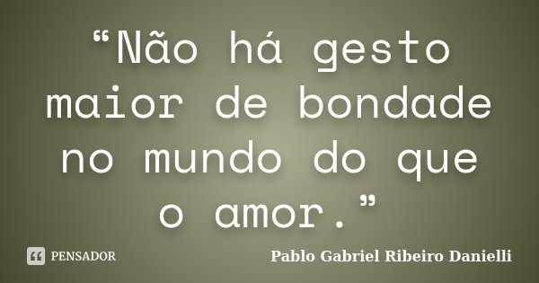 “Não há gesto maior de bondade no mundo do que o amor.”... Frase de Pablo Gabriel Ribeiro Danielli.