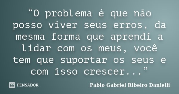 “O problema é que não posso viver seus erros, da mesma forma que aprendi a lidar com os meus, você tem que suportar os seus e com isso crescer...”... Frase de Pablo Gabriel Ribeiro Danielli.