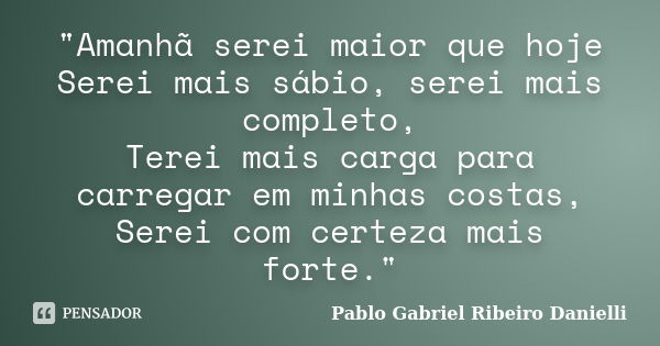 "Amanhã serei maior que hoje Serei mais sábio, serei mais completo, Terei mais carga para carregar em minhas costas, Serei com certeza mais forte."... Frase de Pablo Gabriel Ribeiro Danielli.