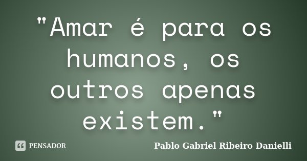 "Amar é para os humanos, os outros apenas existem."... Frase de Pablo Gabriel Ribeiro Danielli.