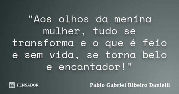 "Aos olhos da menina mulher, tudo se transforma e o que é feio e sem vida, se torna belo e encantador!"... Frase de Pablo Gabriel Ribeiro Danielli.