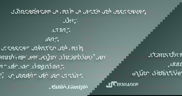Conceberam a mim a arte de escrever, ler, crer, ser, crescer dentro de mim, transformando-me em algo incabível ao poder de se imaginar, algo imbativel, o poder ... Frase de Pablo Gontijo.