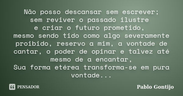 Não posso descansar sem escrever; sem reviver o passado ilustre e criar o futuro prometido, mesmo sendo tido como algo severamente proibido, reservo a mim, a vo... Frase de Pablo Gontijo.