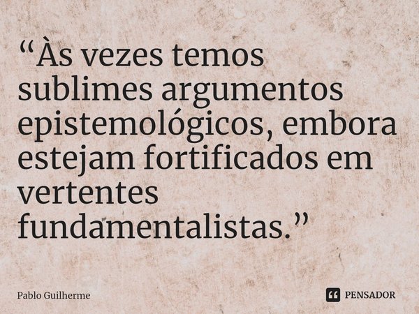 ⁠“Às vezes temos sublimes argumentos epistemológicos, embora estejam fortificados em vertentes fundamentalistas.”... Frase de Pablo Guilherme.