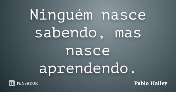 Ninguém nasce sabendo, mas nasce aprendendo.... Frase de PABLO HALLEY.