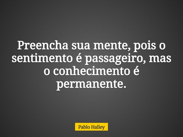 Preencha sua mente, pois o sentimento é passageiro, mas o conhecimento é permanente.... Frase de Pablo Halley.