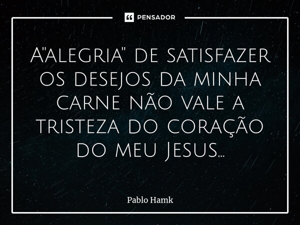 ⁠A "alegria" de satisfazer os desejos da minha carne não vale a tristeza do coração do meu Jesus...... Frase de Pablo Hamk.