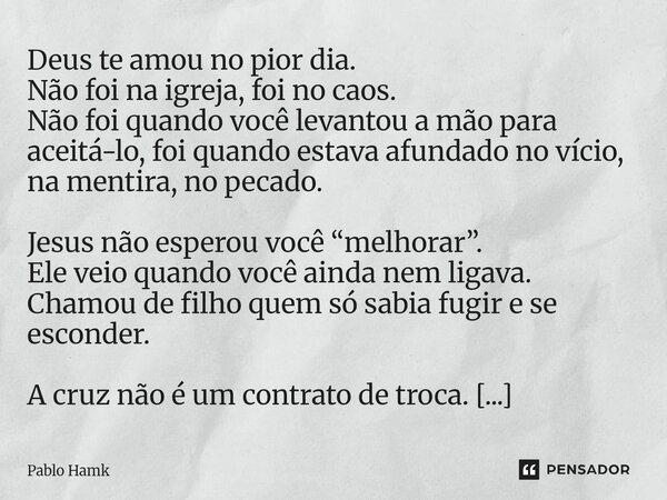 Deus te amou no pior dia. Não foi na igreja, foi no caos. Não foi quando você levantou a mão para aceitá-lo, foi quando estava afundado no vício, na mentira, n... Frase de Pablo Hamk.
