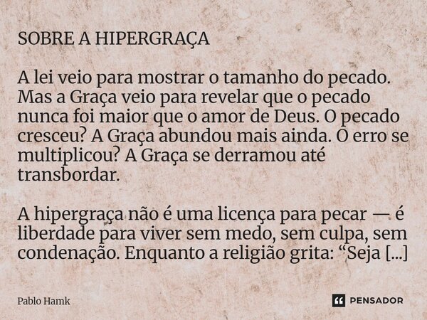 SOBRE A HIPERGRAÇA A lei veio para mostrar o tamanho do pecado. Mas a Graça veio para revelar que o pecado nunca foi maior que o amor de Deus. O pecado cresceu... Frase de Pablo Hamk.