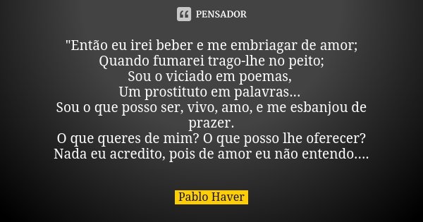 "Então eu irei beber e me embriagar de amor; Quando fumarei trago-lhe no peito; Sou o viciado em poemas, Um prostituto em palavras... Sou o que posso ser, ... Frase de Pablo Haver.