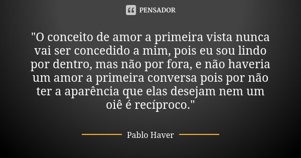 "O conceito de amor a primeira vista nunca vai ser concedido a mim, pois eu sou lindo por dentro, mas não por fora, e não haveria um amor a primeira conver... Frase de Pablo Haver.