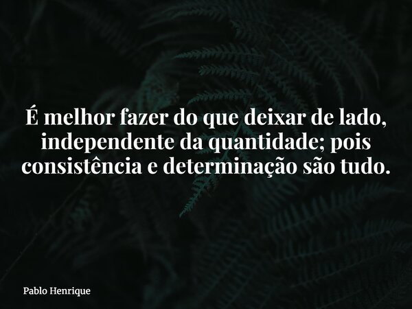 É melhor fazer do que deixar de lado, independente da quantidade; pois consistência e determinação são tudo.... Frase de Pablo Henrique.