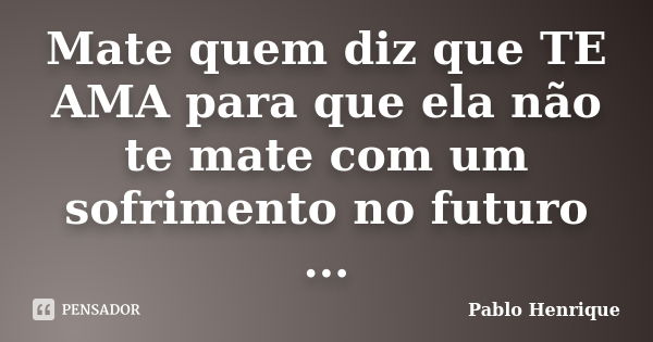 Mate quem diz que TE AMA para que ela não te mate com um sofrimento no futuro ...... Frase de Pablo Henrique.