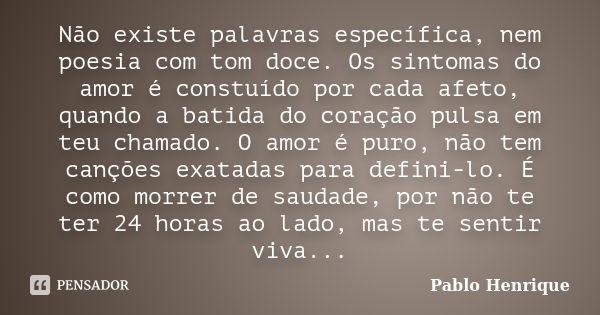 Não existe palavras específica, nem poesia com tom doce. Os sintomas do amor é constuído por cada afeto, quando a batida do coração pulsa em teu chamado. O amor... Frase de Pablo Henrique.