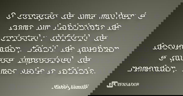 O coração de uma mulher é como um labirinto de cristal: difícil de desvendar, fácil de quebrar e quase impossível de remendar, mas vale o ofício.... Frase de Pablo Jamilk.