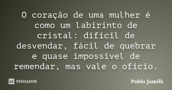 O coração de uma mulher é como um labirinto de cristal: difícil de desvendar, fácil de quebrar e quase impossível de remendar, mas vale o ofício.... Frase de Pablo Jamilk.