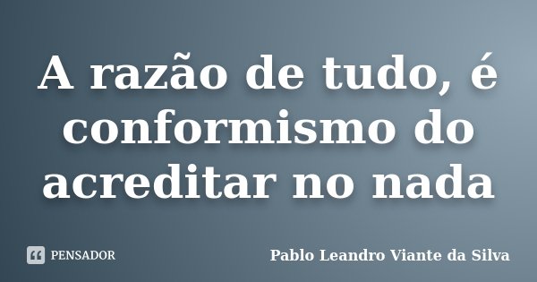 A razão de tudo, é conformismo do acreditar no nada... Frase de Pablo Leandro Viante da Silva.