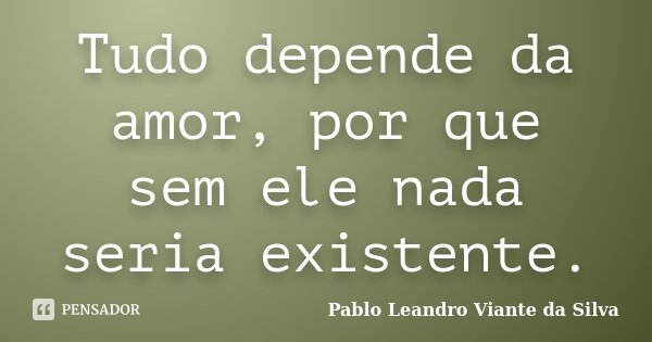 Tudo depende da amor, por que sem ele nada seria existente.... Frase de Pablo Leandro Viante da Silva.
