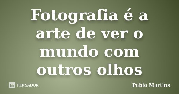Fotografia é a arte de ver o mundo com outros olhos... Frase de Pablo Martins.