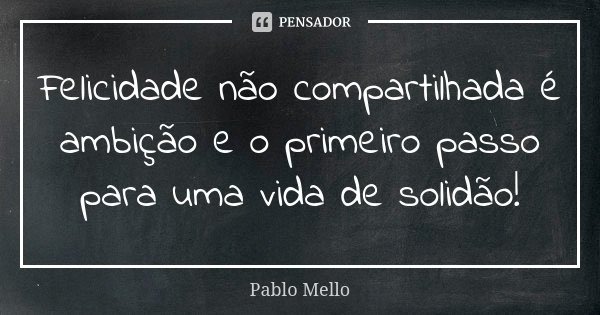 Felicidade não compartilhada é ambição e o primeiro passo para uma vida de solidão!... Frase de Pablo Mello.