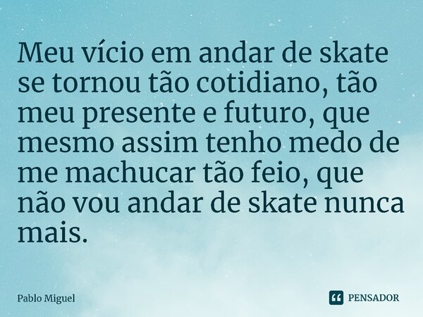 Meu vício em andar de skate se tornou tão cotidiano, tão meu presente e futuro, que mesmo assim tenho medo de me machucar tão feio, que não vou andar de skate n... Frase de pablo miguel.