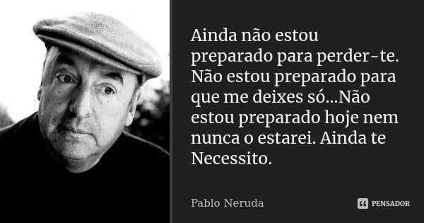 Ainda não estou preparado para perder-te. Não estou preparado para que me deixes só...Não estou preparado hoje nem nunca o estarei. Ainda te Necessito.... Frase de Pablo Neruda.