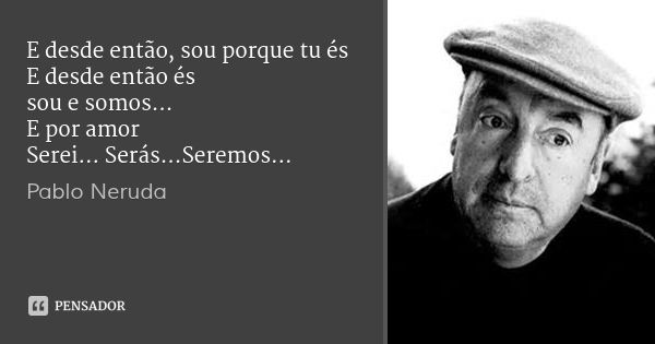 E desde então, sou porque tu és
E desde então és
sou e somos...
E por amor
Serei... Serás...Seremos...... Frase de Pablo Neruda.