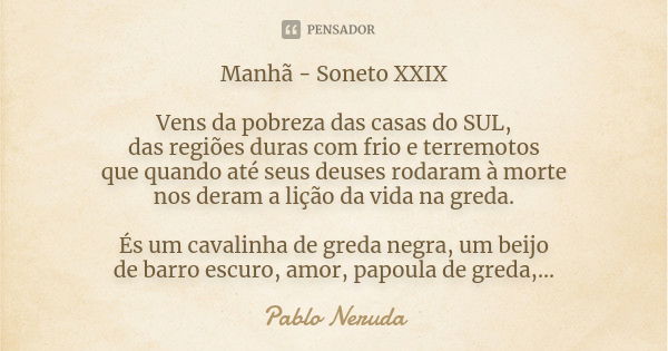 Manhã - Soneto XXIX Vens da pobreza das casas do SUL, das regiões duras com frio e terremotos que quando até seus deuses rodaram à morte nos deram a lição da vi... Frase de Pablo Neruda.