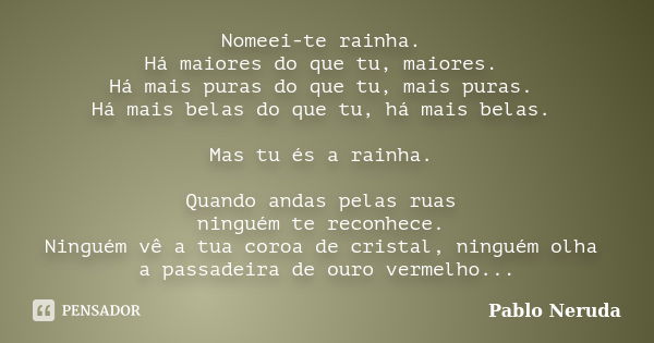 Nomeei-te rainha. Há maiores do que tu, maiores. Há mais puras do que tu, mais puras. Há mais belas do que tu, há mais belas. Mas tu és a rainha. Quando andas p... Frase de Pablo Neruda.