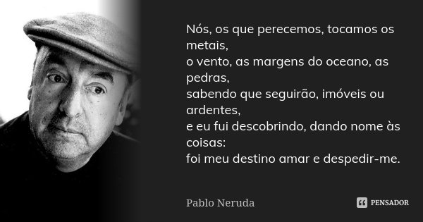 Nós, os que perecemos, tocamos os metais, o vento, as margens do oceano, as pedras, sabendo que seguirão, imóveis ou ardentes, e eu fui descobrindo, dando nome ... Frase de Pablo Neruda.