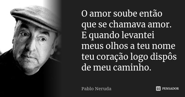 O amor soube então que se chamava amor. E quando levantei meus olhos a teu nome teu coração logo dispôs de meu caminho.... Frase de Pablo Neruda.