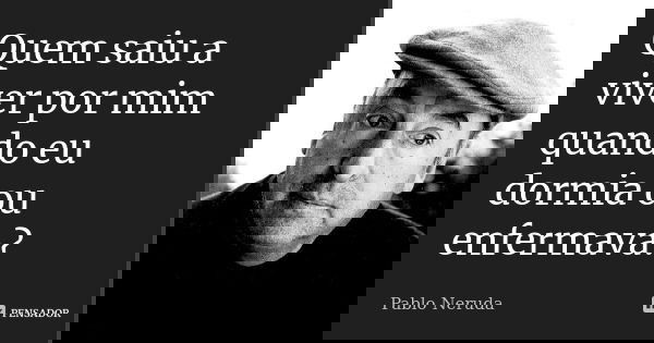 Quem saiu a viver por mim quando eu dormia ou enfermava?... Frase de Pablo Neruda.