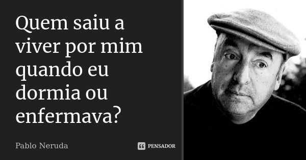 Quem saiu a viver por mim quando eu dormia ou enfermava?... Frase de Pablo Neruda.