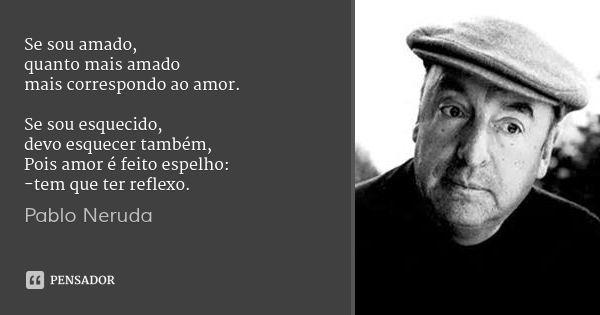 Se sou amado,
quanto mais amado
mais correspondo ao amor. Se sou esquecido,
devo esquecer também,
Pois amor é feito espelho:
-tem que ter reflexo.... Frase de Pablo Neruda.