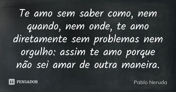 Te amo sem saber como, nem quando, nem onde, te amo diretamente sem problemas nem orgulho: assim te amo porque não sei amar de outra maneira.... Frase de Pablo Neruda.