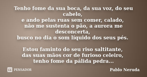 Tenho fome da sua boca, da sua voz, do seu cabelo, e ando pelas ruas sem comer, calado, não me sustenta o pão, a aurora me desconcerta, busco no dia o som líqui... Frase de Pablo Neruda.