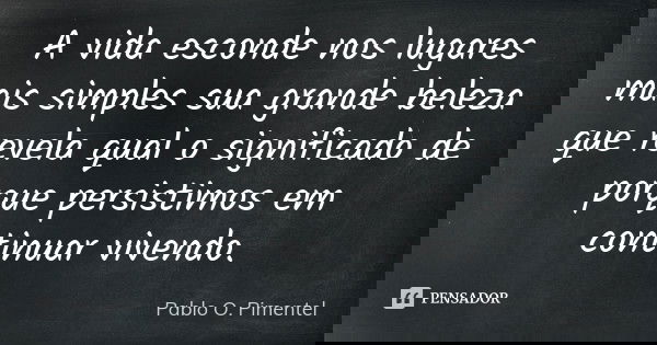 A vida esconde nos lugares mais simples sua grande beleza que revela qual o significado de porque persistimos em continuar vivendo.... Frase de Pablo O. Pimentel.