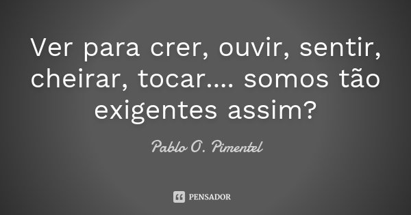 Ver para crer, ouvir, sentir, cheirar, tocar.... somos tão exigentes assim?... Frase de Pablo O. Pimentel.